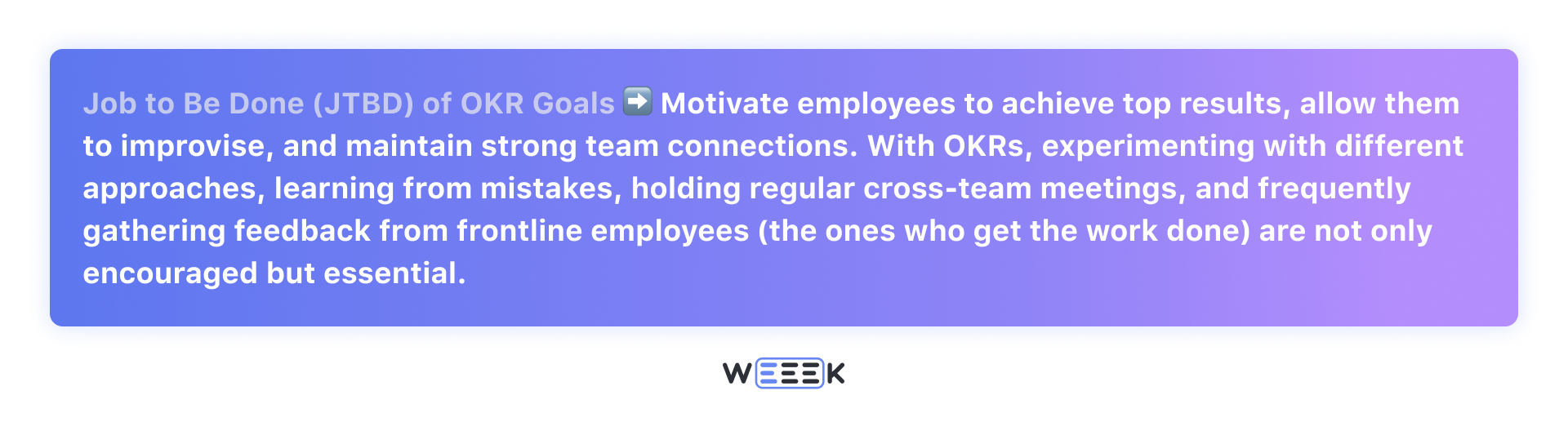 Job to Be Done (JTBD) of OKR Goals: motivate employees to achieve top results, allow them to improvise, and maintain strong team connections.&nbsp;With OKRs, experimenting with different approaches, learning from mistakes, holding regular cross-team meetings, and frequently gathering feedback from frontline employees (the ones who get the work done) are not only encouraged but essential.
